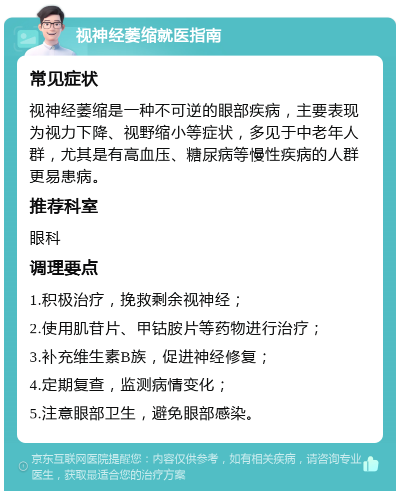 视神经萎缩就医指南 常见症状 视神经萎缩是一种不可逆的眼部疾病，主要表现为视力下降、视野缩小等症状，多见于中老年人群，尤其是有高血压、糖尿病等慢性疾病的人群更易患病。 推荐科室 眼科 调理要点 1.积极治疗，挽救剩余视神经； 2.使用肌苷片、甲钴胺片等药物进行治疗； 3.补充维生素B族，促进神经修复； 4.定期复查，监测病情变化； 5.注意眼部卫生，避免眼部感染。