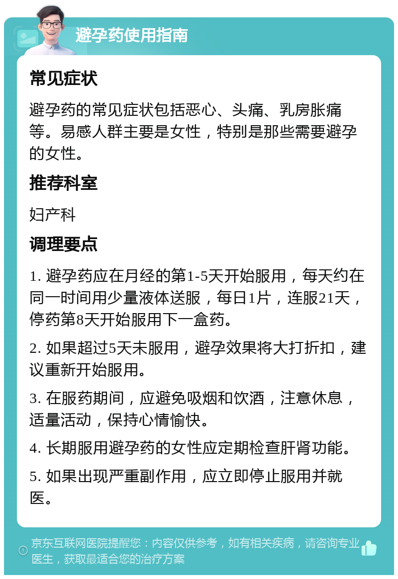 避孕药使用指南 常见症状 避孕药的常见症状包括恶心、头痛、乳房胀痛等。易感人群主要是女性，特别是那些需要避孕的女性。 推荐科室 妇产科 调理要点 1. 避孕药应在月经的第1-5天开始服用，每天约在同一时间用少量液体送服，每日1片，连服21天，停药第8天开始服用下一盒药。 2. 如果超过5天未服用，避孕效果将大打折扣，建议重新开始服用。 3. 在服药期间，应避免吸烟和饮酒，注意休息，适量活动，保持心情愉快。 4. 长期服用避孕药的女性应定期检查肝肾功能。 5. 如果出现严重副作用，应立即停止服用并就医。