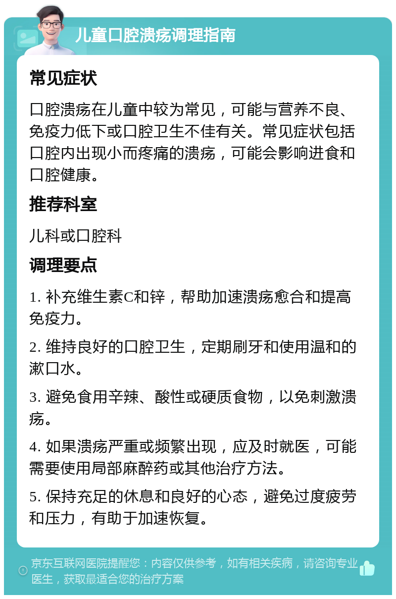 儿童口腔溃疡调理指南 常见症状 口腔溃疡在儿童中较为常见，可能与营养不良、免疫力低下或口腔卫生不佳有关。常见症状包括口腔内出现小而疼痛的溃疡，可能会影响进食和口腔健康。 推荐科室 儿科或口腔科 调理要点 1. 补充维生素C和锌，帮助加速溃疡愈合和提高免疫力。 2. 维持良好的口腔卫生，定期刷牙和使用温和的漱口水。 3. 避免食用辛辣、酸性或硬质食物，以免刺激溃疡。 4. 如果溃疡严重或频繁出现，应及时就医，可能需要使用局部麻醉药或其他治疗方法。 5. 保持充足的休息和良好的心态，避免过度疲劳和压力，有助于加速恢复。