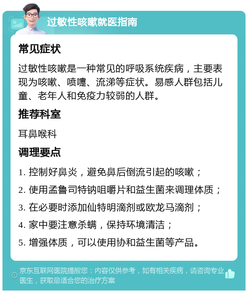 过敏性咳嗽就医指南 常见症状 过敏性咳嗽是一种常见的呼吸系统疾病，主要表现为咳嗽、喷嚏、流涕等症状。易感人群包括儿童、老年人和免疫力较弱的人群。 推荐科室 耳鼻喉科 调理要点 1. 控制好鼻炎，避免鼻后倒流引起的咳嗽； 2. 使用孟鲁司特钠咀嚼片和益生菌来调理体质； 3. 在必要时添加仙特明滴剂或欧龙马滴剂； 4. 家中要注意杀螨，保持环境清洁； 5. 增强体质，可以使用协和益生菌等产品。