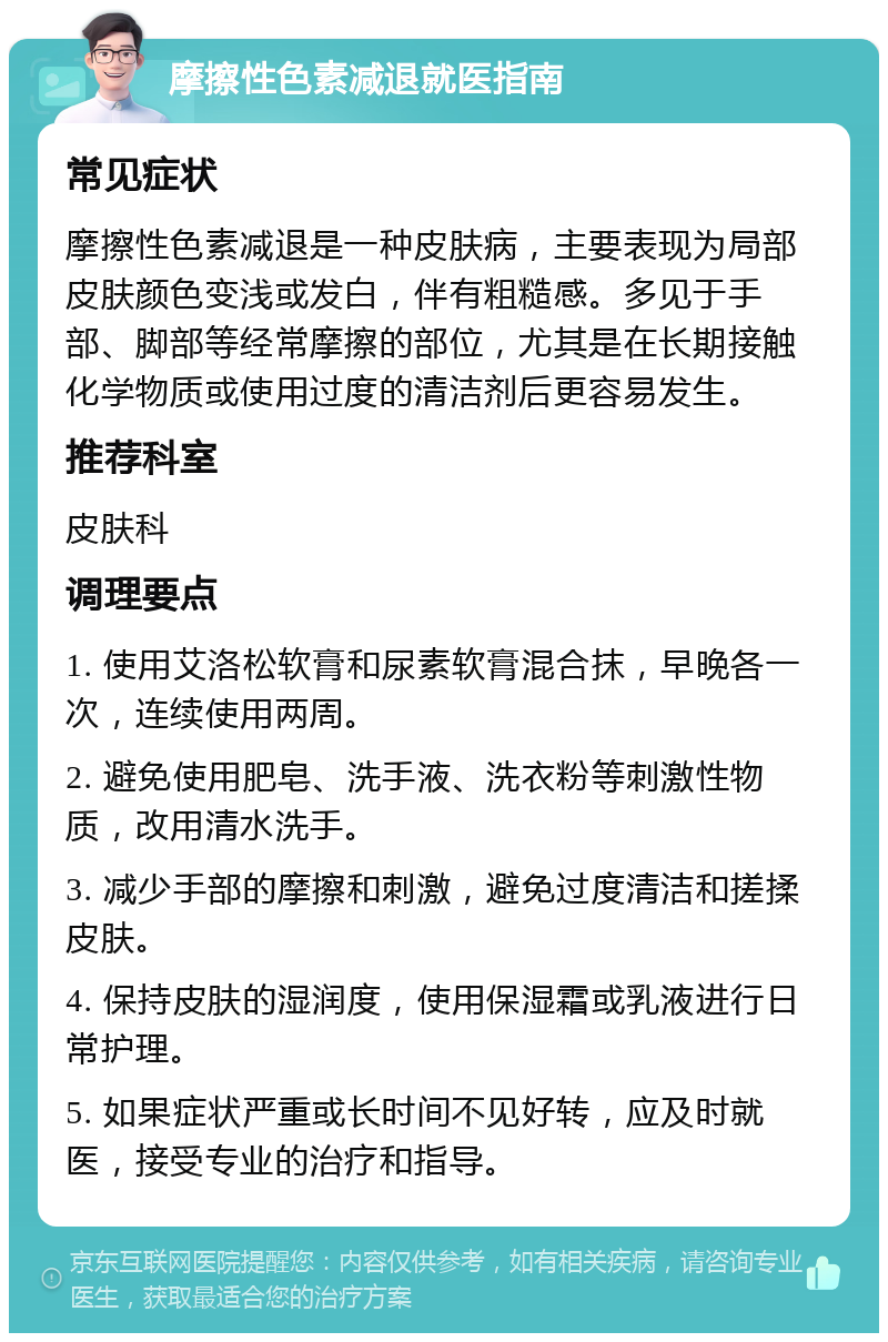 摩擦性色素减退就医指南 常见症状 摩擦性色素减退是一种皮肤病，主要表现为局部皮肤颜色变浅或发白，伴有粗糙感。多见于手部、脚部等经常摩擦的部位，尤其是在长期接触化学物质或使用过度的清洁剂后更容易发生。 推荐科室 皮肤科 调理要点 1. 使用艾洛松软膏和尿素软膏混合抹，早晚各一次，连续使用两周。 2. 避免使用肥皂、洗手液、洗衣粉等刺激性物质，改用清水洗手。 3. 减少手部的摩擦和刺激，避免过度清洁和搓揉皮肤。 4. 保持皮肤的湿润度，使用保湿霜或乳液进行日常护理。 5. 如果症状严重或长时间不见好转，应及时就医，接受专业的治疗和指导。