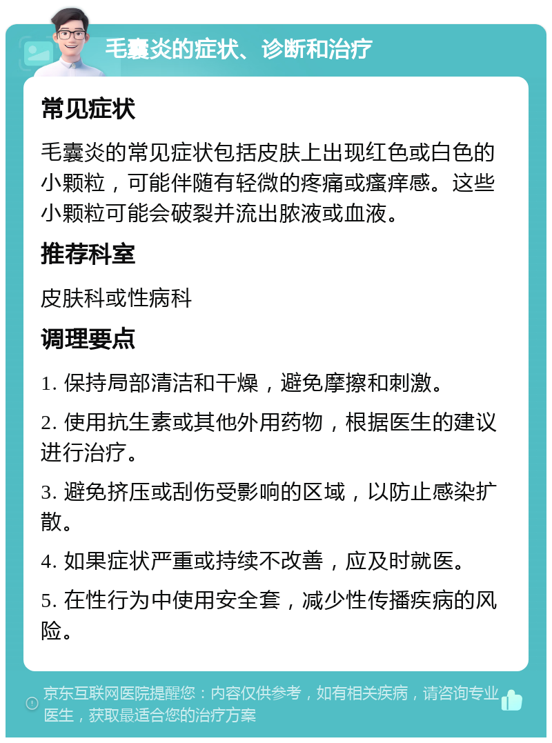 毛囊炎的症状、诊断和治疗 常见症状 毛囊炎的常见症状包括皮肤上出现红色或白色的小颗粒，可能伴随有轻微的疼痛或瘙痒感。这些小颗粒可能会破裂并流出脓液或血液。 推荐科室 皮肤科或性病科 调理要点 1. 保持局部清洁和干燥，避免摩擦和刺激。 2. 使用抗生素或其他外用药物，根据医生的建议进行治疗。 3. 避免挤压或刮伤受影响的区域，以防止感染扩散。 4. 如果症状严重或持续不改善，应及时就医。 5. 在性行为中使用安全套，减少性传播疾病的风险。