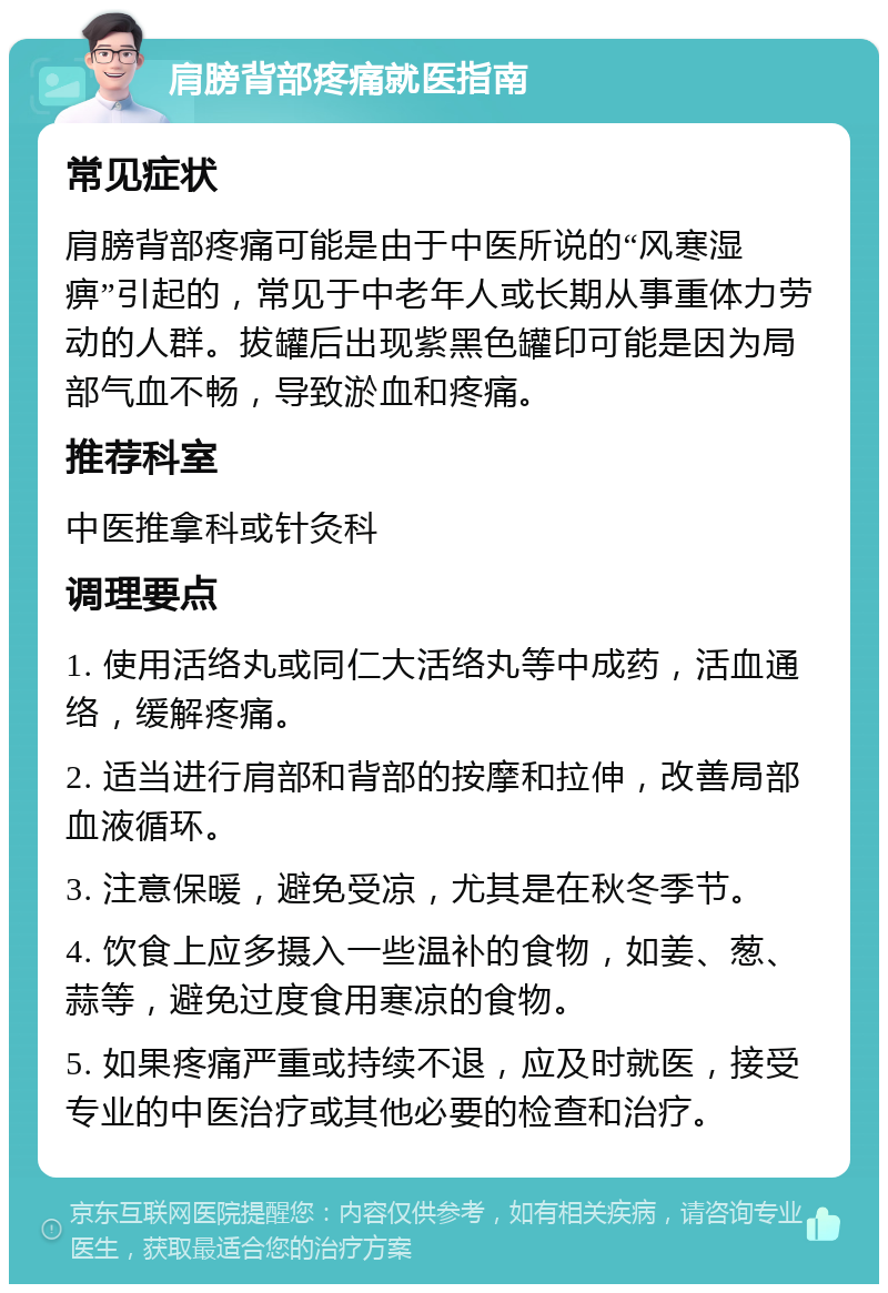 肩膀背部疼痛就医指南 常见症状 肩膀背部疼痛可能是由于中医所说的“风寒湿痹”引起的，常见于中老年人或长期从事重体力劳动的人群。拔罐后出现紫黑色罐印可能是因为局部气血不畅，导致淤血和疼痛。 推荐科室 中医推拿科或针灸科 调理要点 1. 使用活络丸或同仁大活络丸等中成药，活血通络，缓解疼痛。 2. 适当进行肩部和背部的按摩和拉伸，改善局部血液循环。 3. 注意保暖，避免受凉，尤其是在秋冬季节。 4. 饮食上应多摄入一些温补的食物，如姜、葱、蒜等，避免过度食用寒凉的食物。 5. 如果疼痛严重或持续不退，应及时就医，接受专业的中医治疗或其他必要的检查和治疗。