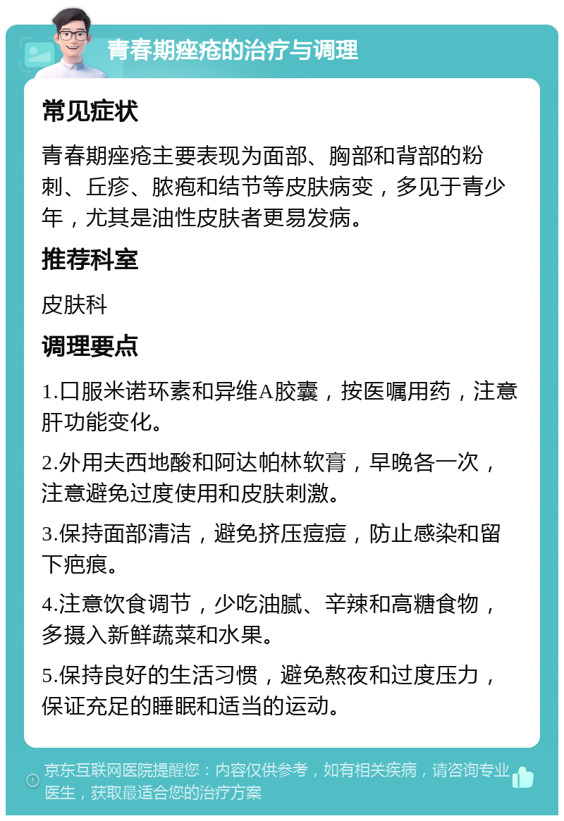 青春期痤疮的治疗与调理 常见症状 青春期痤疮主要表现为面部、胸部和背部的粉刺、丘疹、脓疱和结节等皮肤病变，多见于青少年，尤其是油性皮肤者更易发病。 推荐科室 皮肤科 调理要点 1.口服米诺环素和异维A胶囊，按医嘱用药，注意肝功能变化。 2.外用夫西地酸和阿达帕林软膏，早晚各一次，注意避免过度使用和皮肤刺激。 3.保持面部清洁，避免挤压痘痘，防止感染和留下疤痕。 4.注意饮食调节，少吃油腻、辛辣和高糖食物，多摄入新鲜蔬菜和水果。 5.保持良好的生活习惯，避免熬夜和过度压力，保证充足的睡眠和适当的运动。