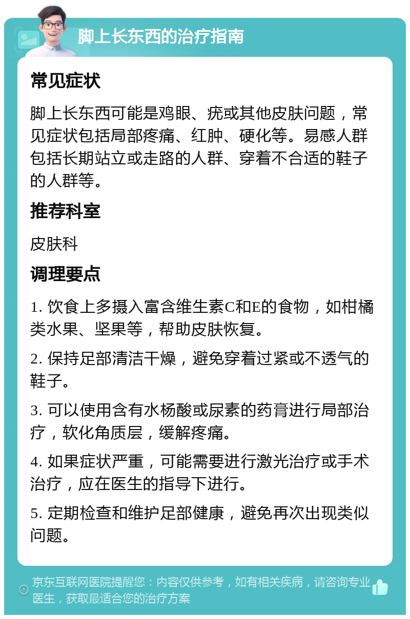 脚上长东西的治疗指南 常见症状 脚上长东西可能是鸡眼、疣或其他皮肤问题，常见症状包括局部疼痛、红肿、硬化等。易感人群包括长期站立或走路的人群、穿着不合适的鞋子的人群等。 推荐科室 皮肤科 调理要点 1. 饮食上多摄入富含维生素C和E的食物，如柑橘类水果、坚果等，帮助皮肤恢复。 2. 保持足部清洁干燥，避免穿着过紧或不透气的鞋子。 3. 可以使用含有水杨酸或尿素的药膏进行局部治疗，软化角质层，缓解疼痛。 4. 如果症状严重，可能需要进行激光治疗或手术治疗，应在医生的指导下进行。 5. 定期检查和维护足部健康，避免再次出现类似问题。