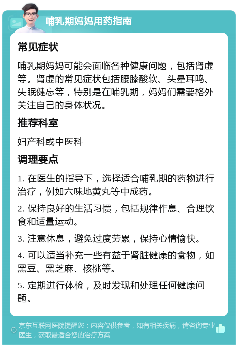 哺乳期妈妈用药指南 常见症状 哺乳期妈妈可能会面临各种健康问题，包括肾虚等。肾虚的常见症状包括腰膝酸软、头晕耳鸣、失眠健忘等，特别是在哺乳期，妈妈们需要格外关注自己的身体状况。 推荐科室 妇产科或中医科 调理要点 1. 在医生的指导下，选择适合哺乳期的药物进行治疗，例如六味地黄丸等中成药。 2. 保持良好的生活习惯，包括规律作息、合理饮食和适量运动。 3. 注意休息，避免过度劳累，保持心情愉快。 4. 可以适当补充一些有益于肾脏健康的食物，如黑豆、黑芝麻、核桃等。 5. 定期进行体检，及时发现和处理任何健康问题。