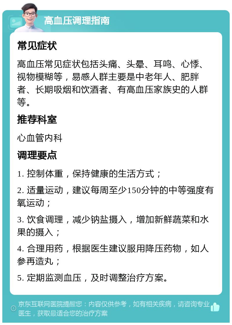 高血压调理指南 常见症状 高血压常见症状包括头痛、头晕、耳鸣、心悸、视物模糊等，易感人群主要是中老年人、肥胖者、长期吸烟和饮酒者、有高血压家族史的人群等。 推荐科室 心血管内科 调理要点 1. 控制体重，保持健康的生活方式； 2. 适量运动，建议每周至少150分钟的中等强度有氧运动； 3. 饮食调理，减少钠盐摄入，增加新鲜蔬菜和水果的摄入； 4. 合理用药，根据医生建议服用降压药物，如人参再造丸； 5. 定期监测血压，及时调整治疗方案。