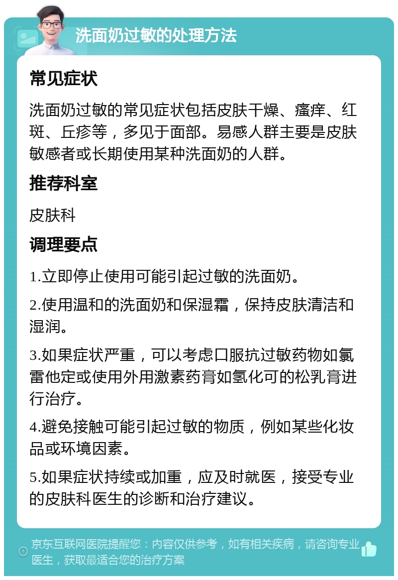 洗面奶过敏的处理方法 常见症状 洗面奶过敏的常见症状包括皮肤干燥、瘙痒、红斑、丘疹等，多见于面部。易感人群主要是皮肤敏感者或长期使用某种洗面奶的人群。 推荐科室 皮肤科 调理要点 1.立即停止使用可能引起过敏的洗面奶。 2.使用温和的洗面奶和保湿霜，保持皮肤清洁和湿润。 3.如果症状严重，可以考虑口服抗过敏药物如氯雷他定或使用外用激素药膏如氢化可的松乳膏进行治疗。 4.避免接触可能引起过敏的物质，例如某些化妆品或环境因素。 5.如果症状持续或加重，应及时就医，接受专业的皮肤科医生的诊断和治疗建议。