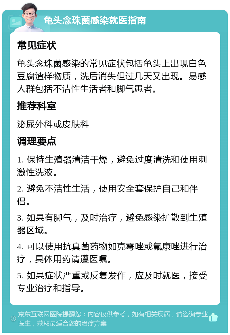 龟头念珠菌感染就医指南 常见症状 龟头念珠菌感染的常见症状包括龟头上出现白色豆腐渣样物质，洗后消失但过几天又出现。易感人群包括不洁性生活者和脚气患者。 推荐科室 泌尿外科或皮肤科 调理要点 1. 保持生殖器清洁干燥，避免过度清洗和使用刺激性洗液。 2. 避免不洁性生活，使用安全套保护自己和伴侣。 3. 如果有脚气，及时治疗，避免感染扩散到生殖器区域。 4. 可以使用抗真菌药物如克霉唑或氟康唑进行治疗，具体用药请遵医嘱。 5. 如果症状严重或反复发作，应及时就医，接受专业治疗和指导。