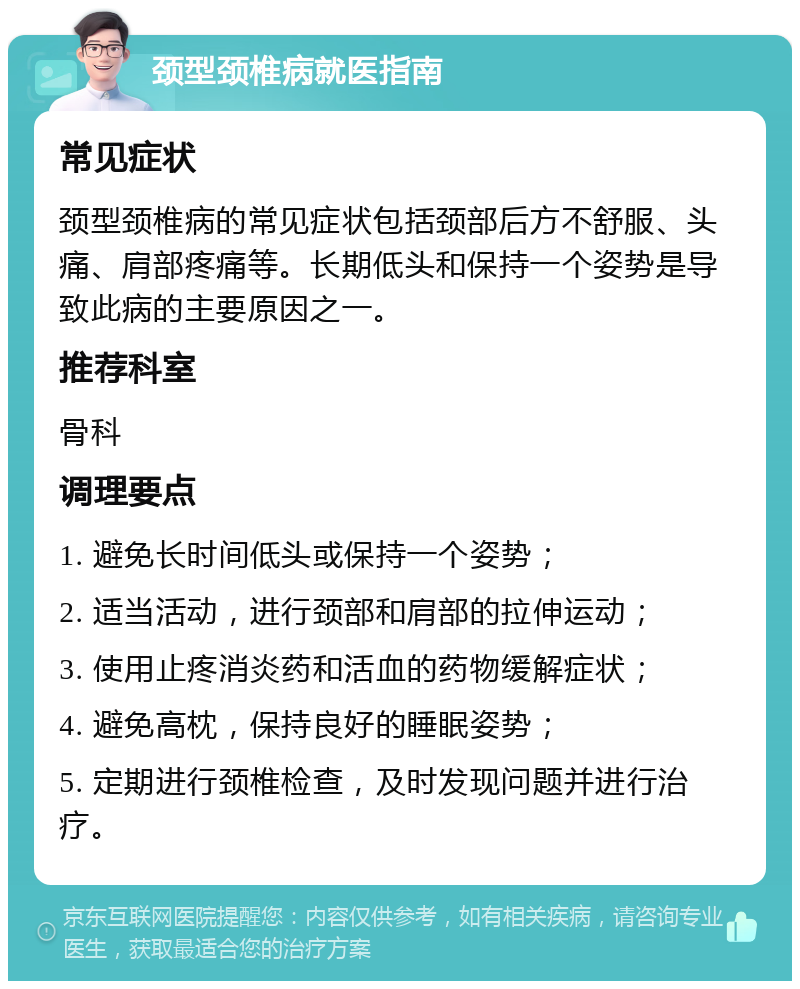 颈型颈椎病就医指南 常见症状 颈型颈椎病的常见症状包括颈部后方不舒服、头痛、肩部疼痛等。长期低头和保持一个姿势是导致此病的主要原因之一。 推荐科室 骨科 调理要点 1. 避免长时间低头或保持一个姿势； 2. 适当活动，进行颈部和肩部的拉伸运动； 3. 使用止疼消炎药和活血的药物缓解症状； 4. 避免高枕，保持良好的睡眠姿势； 5. 定期进行颈椎检查，及时发现问题并进行治疗。