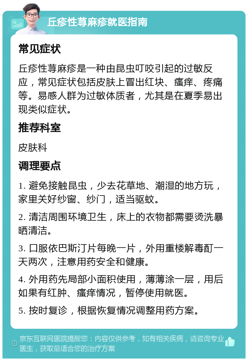 丘疹性荨麻疹就医指南 常见症状 丘疹性荨麻疹是一种由昆虫叮咬引起的过敏反应，常见症状包括皮肤上冒出红块、瘙痒、疼痛等。易感人群为过敏体质者，尤其是在夏季易出现类似症状。 推荐科室 皮肤科 调理要点 1. 避免接触昆虫，少去花草地、潮湿的地方玩，家里关好纱窗、纱门，适当驱蚊。 2. 清洁周围环境卫生，床上的衣物都需要烫洗暴晒清洁。 3. 口服依巴斯汀片每晚一片，外用重楼解毒酊一天两次，注意用药安全和健康。 4. 外用药先局部小面积使用，薄薄涂一层，用后如果有红肿、瘙痒情况，暂停使用就医。 5. 按时复诊，根据恢复情况调整用药方案。