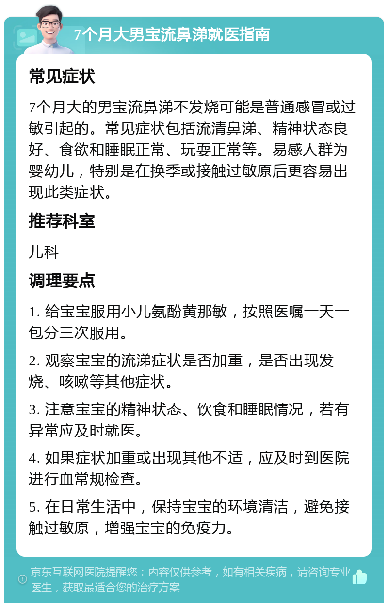 7个月大男宝流鼻涕就医指南 常见症状 7个月大的男宝流鼻涕不发烧可能是普通感冒或过敏引起的。常见症状包括流清鼻涕、精神状态良好、食欲和睡眠正常、玩耍正常等。易感人群为婴幼儿，特别是在换季或接触过敏原后更容易出现此类症状。 推荐科室 儿科 调理要点 1. 给宝宝服用小儿氨酚黄那敏，按照医嘱一天一包分三次服用。 2. 观察宝宝的流涕症状是否加重，是否出现发烧、咳嗽等其他症状。 3. 注意宝宝的精神状态、饮食和睡眠情况，若有异常应及时就医。 4. 如果症状加重或出现其他不适，应及时到医院进行血常规检查。 5. 在日常生活中，保持宝宝的环境清洁，避免接触过敏原，增强宝宝的免疫力。