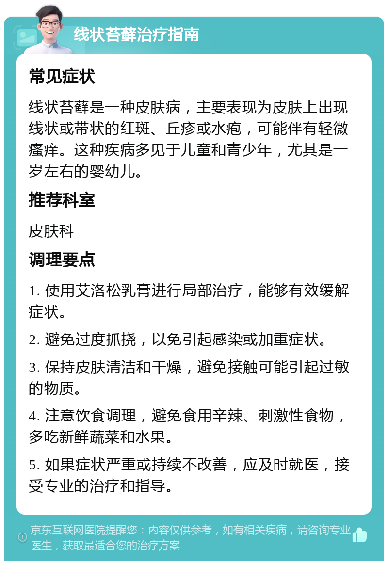 线状苔藓治疗指南 常见症状 线状苔藓是一种皮肤病，主要表现为皮肤上出现线状或带状的红斑、丘疹或水疱，可能伴有轻微瘙痒。这种疾病多见于儿童和青少年，尤其是一岁左右的婴幼儿。 推荐科室 皮肤科 调理要点 1. 使用艾洛松乳膏进行局部治疗，能够有效缓解症状。 2. 避免过度抓挠，以免引起感染或加重症状。 3. 保持皮肤清洁和干燥，避免接触可能引起过敏的物质。 4. 注意饮食调理，避免食用辛辣、刺激性食物，多吃新鲜蔬菜和水果。 5. 如果症状严重或持续不改善，应及时就医，接受专业的治疗和指导。