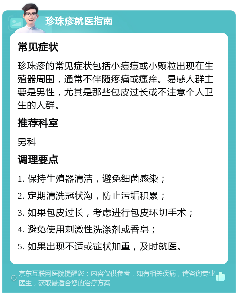 珍珠疹就医指南 常见症状 珍珠疹的常见症状包括小痘痘或小颗粒出现在生殖器周围，通常不伴随疼痛或瘙痒。易感人群主要是男性，尤其是那些包皮过长或不注意个人卫生的人群。 推荐科室 男科 调理要点 1. 保持生殖器清洁，避免细菌感染； 2. 定期清洗冠状沟，防止污垢积累； 3. 如果包皮过长，考虑进行包皮环切手术； 4. 避免使用刺激性洗涤剂或香皂； 5. 如果出现不适或症状加重，及时就医。