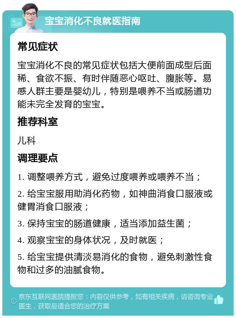 宝宝消化不良就医指南 常见症状 宝宝消化不良的常见症状包括大便前面成型后面稀、食欲不振、有时伴随恶心呕吐、腹胀等。易感人群主要是婴幼儿，特别是喂养不当或肠道功能未完全发育的宝宝。 推荐科室 儿科 调理要点 1. 调整喂养方式，避免过度喂养或喂养不当； 2. 给宝宝服用助消化药物，如神曲消食口服液或健胃消食口服液； 3. 保持宝宝的肠道健康，适当添加益生菌； 4. 观察宝宝的身体状况，及时就医； 5. 给宝宝提供清淡易消化的食物，避免刺激性食物和过多的油腻食物。