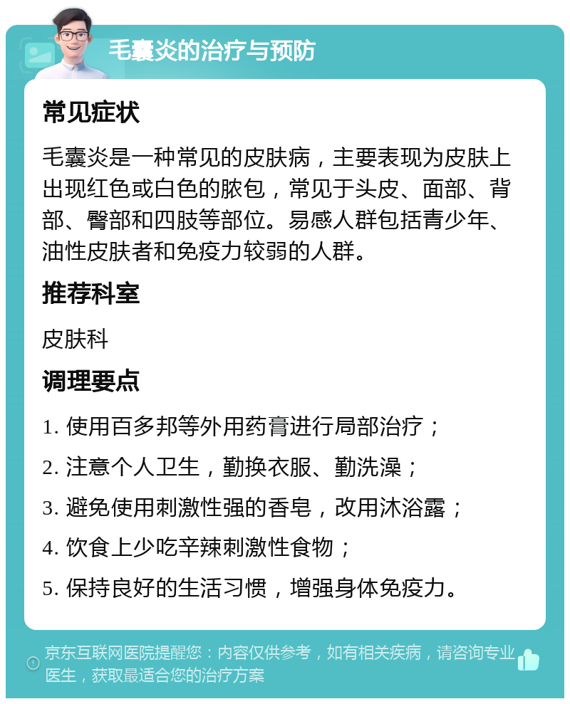 毛囊炎的治疗与预防 常见症状 毛囊炎是一种常见的皮肤病，主要表现为皮肤上出现红色或白色的脓包，常见于头皮、面部、背部、臀部和四肢等部位。易感人群包括青少年、油性皮肤者和免疫力较弱的人群。 推荐科室 皮肤科 调理要点 1. 使用百多邦等外用药膏进行局部治疗； 2. 注意个人卫生，勤换衣服、勤洗澡； 3. 避免使用刺激性强的香皂，改用沐浴露； 4. 饮食上少吃辛辣刺激性食物； 5. 保持良好的生活习惯，增强身体免疫力。