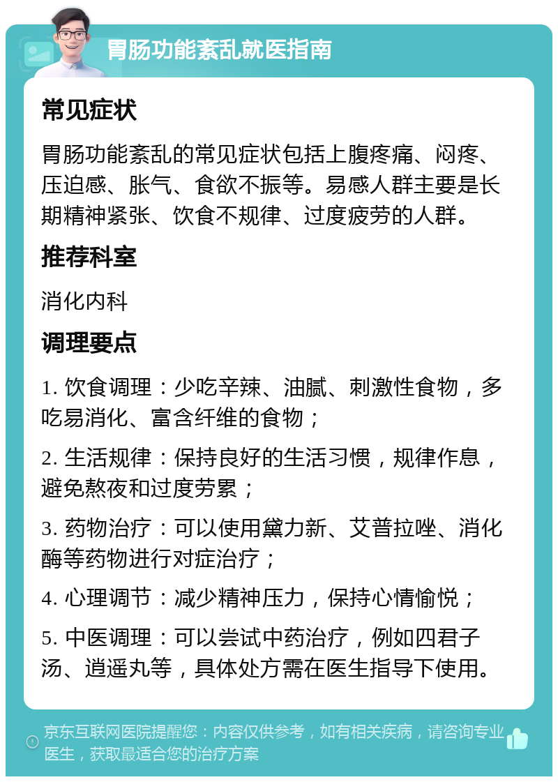 胃肠功能紊乱就医指南 常见症状 胃肠功能紊乱的常见症状包括上腹疼痛、闷疼、压迫感、胀气、食欲不振等。易感人群主要是长期精神紧张、饮食不规律、过度疲劳的人群。 推荐科室 消化内科 调理要点 1. 饮食调理：少吃辛辣、油腻、刺激性食物，多吃易消化、富含纤维的食物； 2. 生活规律：保持良好的生活习惯，规律作息，避免熬夜和过度劳累； 3. 药物治疗：可以使用黛力新、艾普拉唑、消化酶等药物进行对症治疗； 4. 心理调节：减少精神压力，保持心情愉悦； 5. 中医调理：可以尝试中药治疗，例如四君子汤、逍遥丸等，具体处方需在医生指导下使用。