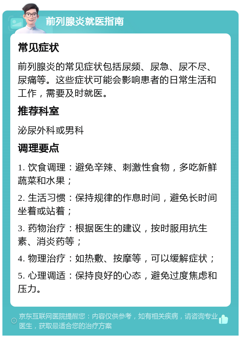 前列腺炎就医指南 常见症状 前列腺炎的常见症状包括尿频、尿急、尿不尽、尿痛等。这些症状可能会影响患者的日常生活和工作，需要及时就医。 推荐科室 泌尿外科或男科 调理要点 1. 饮食调理：避免辛辣、刺激性食物，多吃新鲜蔬菜和水果； 2. 生活习惯：保持规律的作息时间，避免长时间坐着或站着； 3. 药物治疗：根据医生的建议，按时服用抗生素、消炎药等； 4. 物理治疗：如热敷、按摩等，可以缓解症状； 5. 心理调适：保持良好的心态，避免过度焦虑和压力。