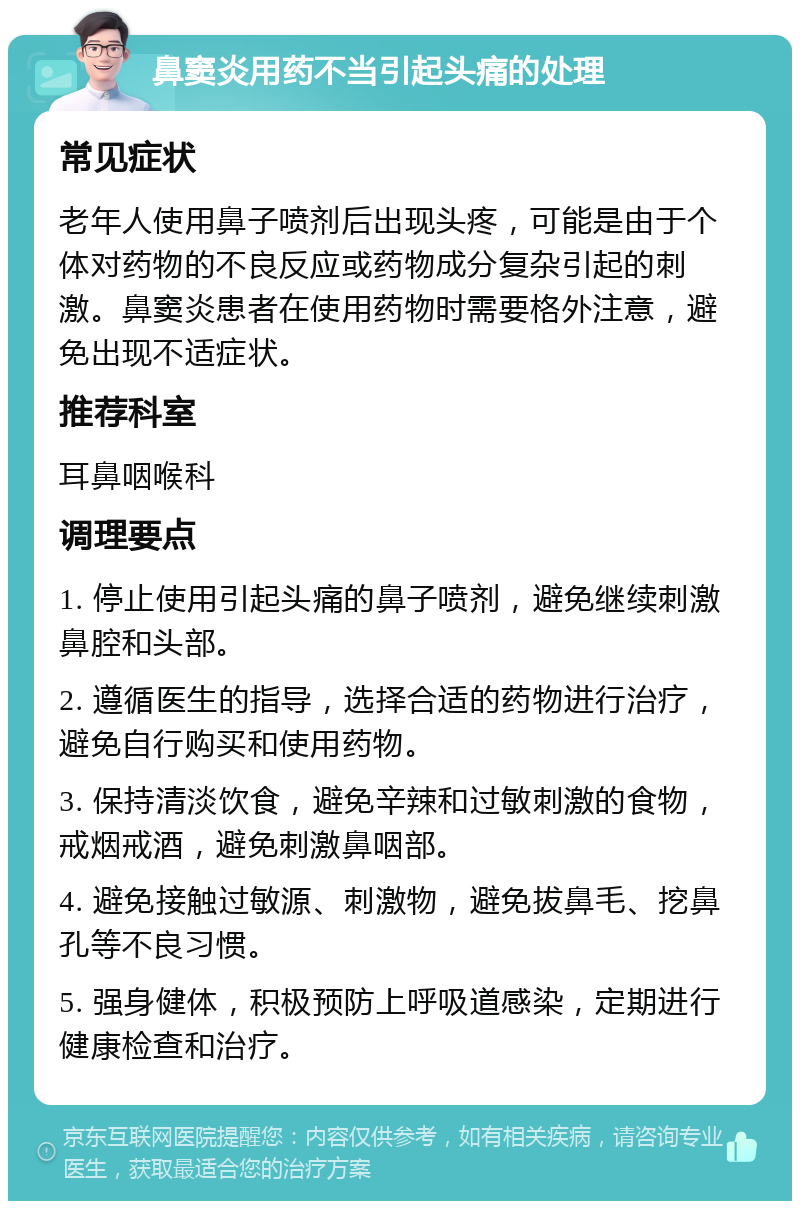 鼻窦炎用药不当引起头痛的处理 常见症状 老年人使用鼻子喷剂后出现头疼，可能是由于个体对药物的不良反应或药物成分复杂引起的刺激。鼻窦炎患者在使用药物时需要格外注意，避免出现不适症状。 推荐科室 耳鼻咽喉科 调理要点 1. 停止使用引起头痛的鼻子喷剂，避免继续刺激鼻腔和头部。 2. 遵循医生的指导，选择合适的药物进行治疗，避免自行购买和使用药物。 3. 保持清淡饮食，避免辛辣和过敏刺激的食物，戒烟戒酒，避免刺激鼻咽部。 4. 避免接触过敏源、刺激物，避免拔鼻毛、挖鼻孔等不良习惯。 5. 强身健体，积极预防上呼吸道感染，定期进行健康检查和治疗。