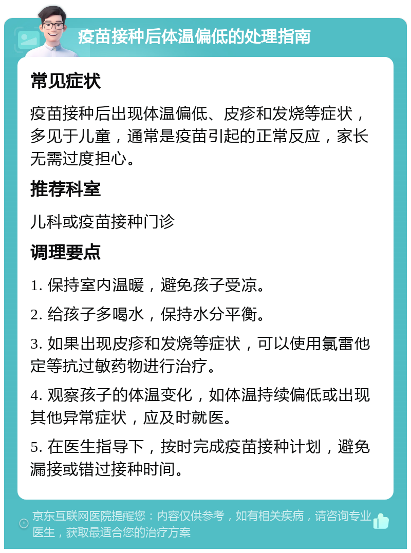 疫苗接种后体温偏低的处理指南 常见症状 疫苗接种后出现体温偏低、皮疹和发烧等症状，多见于儿童，通常是疫苗引起的正常反应，家长无需过度担心。 推荐科室 儿科或疫苗接种门诊 调理要点 1. 保持室内温暖，避免孩子受凉。 2. 给孩子多喝水，保持水分平衡。 3. 如果出现皮疹和发烧等症状，可以使用氯雷他定等抗过敏药物进行治疗。 4. 观察孩子的体温变化，如体温持续偏低或出现其他异常症状，应及时就医。 5. 在医生指导下，按时完成疫苗接种计划，避免漏接或错过接种时间。