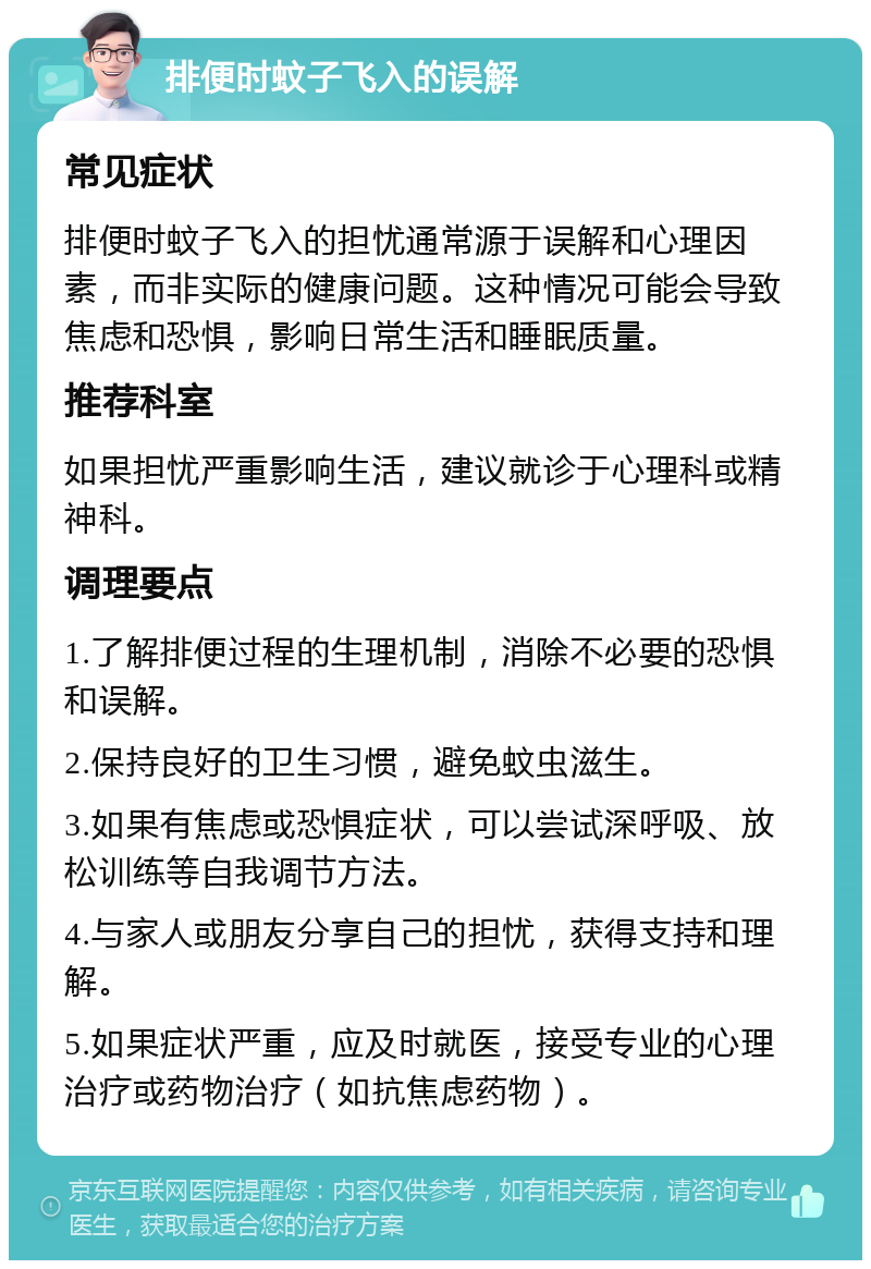 排便时蚊子飞入的误解 常见症状 排便时蚊子飞入的担忧通常源于误解和心理因素，而非实际的健康问题。这种情况可能会导致焦虑和恐惧，影响日常生活和睡眠质量。 推荐科室 如果担忧严重影响生活，建议就诊于心理科或精神科。 调理要点 1.了解排便过程的生理机制，消除不必要的恐惧和误解。 2.保持良好的卫生习惯，避免蚊虫滋生。 3.如果有焦虑或恐惧症状，可以尝试深呼吸、放松训练等自我调节方法。 4.与家人或朋友分享自己的担忧，获得支持和理解。 5.如果症状严重，应及时就医，接受专业的心理治疗或药物治疗（如抗焦虑药物）。