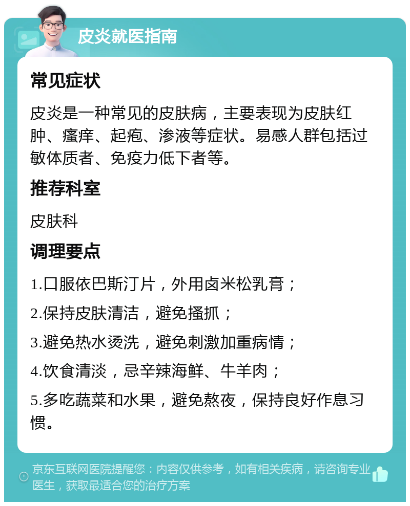 皮炎就医指南 常见症状 皮炎是一种常见的皮肤病，主要表现为皮肤红肿、瘙痒、起疱、渗液等症状。易感人群包括过敏体质者、免疫力低下者等。 推荐科室 皮肤科 调理要点 1.口服依巴斯汀片，外用卤米松乳膏； 2.保持皮肤清洁，避免搔抓； 3.避免热水烫洗，避免刺激加重病情； 4.饮食清淡，忌辛辣海鲜、牛羊肉； 5.多吃蔬菜和水果，避免熬夜，保持良好作息习惯。