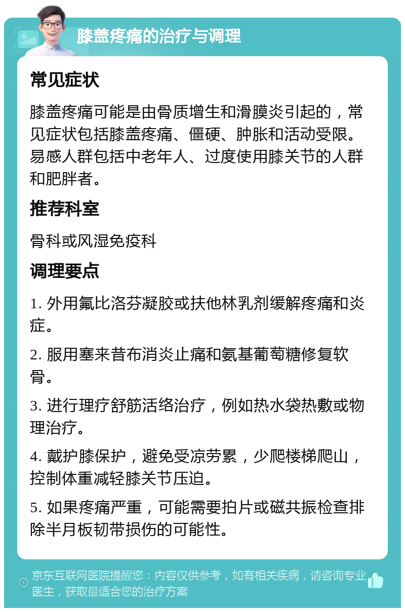 膝盖疼痛的治疗与调理 常见症状 膝盖疼痛可能是由骨质增生和滑膜炎引起的，常见症状包括膝盖疼痛、僵硬、肿胀和活动受限。易感人群包括中老年人、过度使用膝关节的人群和肥胖者。 推荐科室 骨科或风湿免疫科 调理要点 1. 外用氟比洛芬凝胶或扶他林乳剂缓解疼痛和炎症。 2. 服用塞来昔布消炎止痛和氨基葡萄糖修复软骨。 3. 进行理疗舒筋活络治疗，例如热水袋热敷或物理治疗。 4. 戴护膝保护，避免受凉劳累，少爬楼梯爬山，控制体重减轻膝关节压迫。 5. 如果疼痛严重，可能需要拍片或磁共振检查排除半月板韧带损伤的可能性。