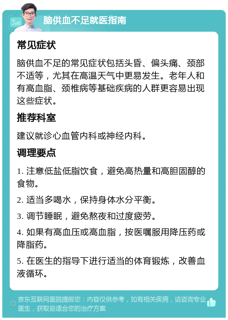 脑供血不足就医指南 常见症状 脑供血不足的常见症状包括头昏、偏头痛、颈部不适等，尤其在高温天气中更易发生。老年人和有高血脂、颈椎病等基础疾病的人群更容易出现这些症状。 推荐科室 建议就诊心血管内科或神经内科。 调理要点 1. 注意低盐低脂饮食，避免高热量和高胆固醇的食物。 2. 适当多喝水，保持身体水分平衡。 3. 调节睡眠，避免熬夜和过度疲劳。 4. 如果有高血压或高血脂，按医嘱服用降压药或降脂药。 5. 在医生的指导下进行适当的体育锻炼，改善血液循环。