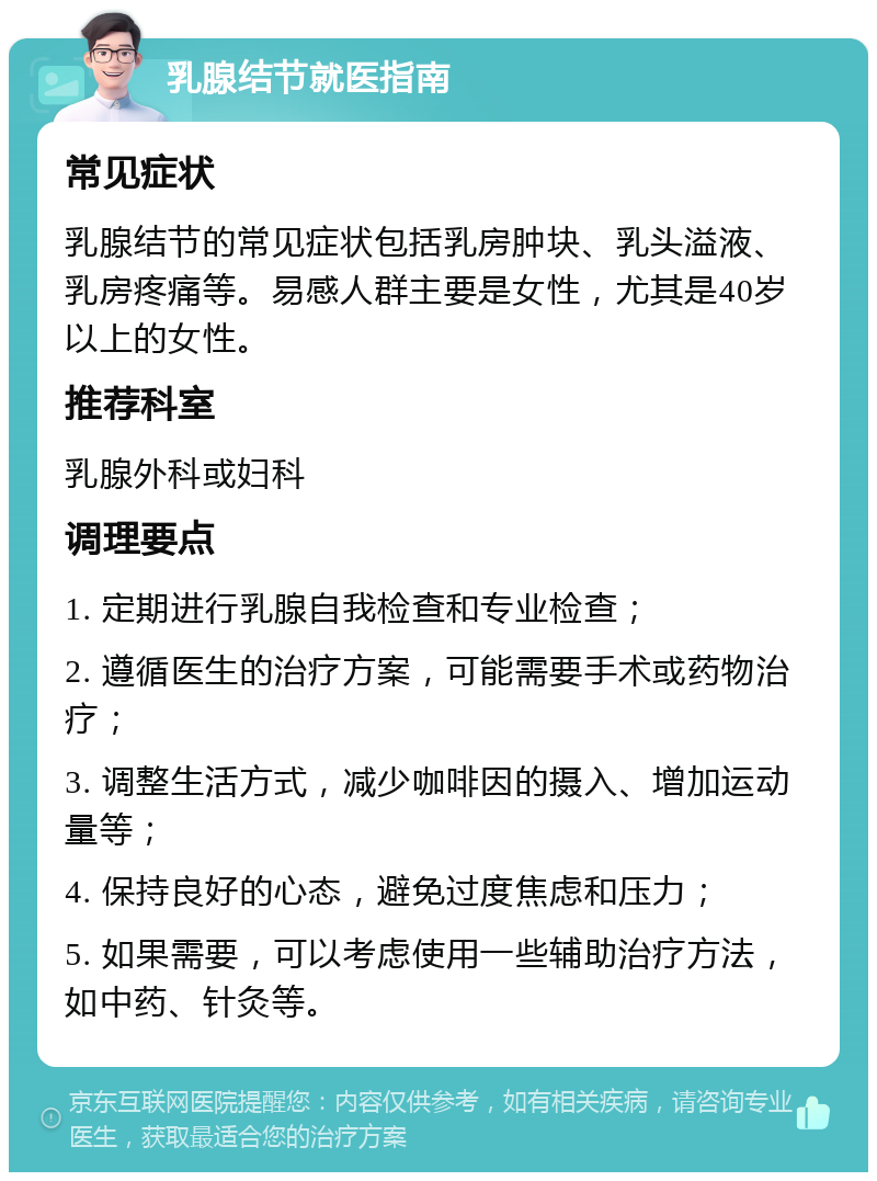 乳腺结节就医指南 常见症状 乳腺结节的常见症状包括乳房肿块、乳头溢液、乳房疼痛等。易感人群主要是女性，尤其是40岁以上的女性。 推荐科室 乳腺外科或妇科 调理要点 1. 定期进行乳腺自我检查和专业检查； 2. 遵循医生的治疗方案，可能需要手术或药物治疗； 3. 调整生活方式，减少咖啡因的摄入、增加运动量等； 4. 保持良好的心态，避免过度焦虑和压力； 5. 如果需要，可以考虑使用一些辅助治疗方法，如中药、针灸等。