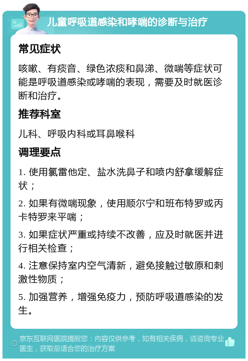 儿童呼吸道感染和哮喘的诊断与治疗 常见症状 咳嗽、有痰音、绿色浓痰和鼻涕、微喘等症状可能是呼吸道感染或哮喘的表现，需要及时就医诊断和治疗。 推荐科室 儿科、呼吸内科或耳鼻喉科 调理要点 1. 使用氯雷他定、盐水洗鼻子和喷内舒拿缓解症状； 2. 如果有微喘现象，使用顺尔宁和班布特罗或丙卡特罗来平喘； 3. 如果症状严重或持续不改善，应及时就医并进行相关检查； 4. 注意保持室内空气清新，避免接触过敏原和刺激性物质； 5. 加强营养，增强免疫力，预防呼吸道感染的发生。