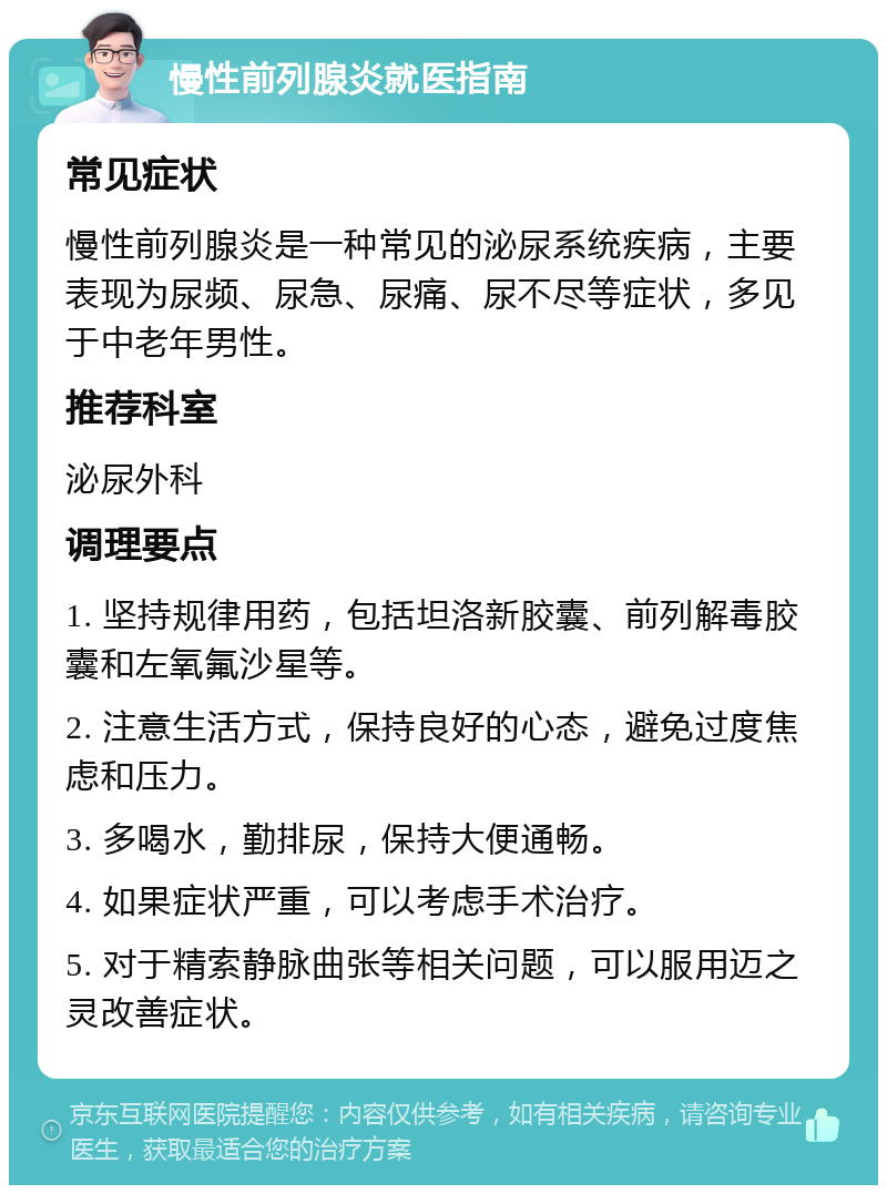 慢性前列腺炎就医指南 常见症状 慢性前列腺炎是一种常见的泌尿系统疾病，主要表现为尿频、尿急、尿痛、尿不尽等症状，多见于中老年男性。 推荐科室 泌尿外科 调理要点 1. 坚持规律用药，包括坦洛新胶囊、前列解毒胶囊和左氧氟沙星等。 2. 注意生活方式，保持良好的心态，避免过度焦虑和压力。 3. 多喝水，勤排尿，保持大便通畅。 4. 如果症状严重，可以考虑手术治疗。 5. 对于精索静脉曲张等相关问题，可以服用迈之灵改善症状。