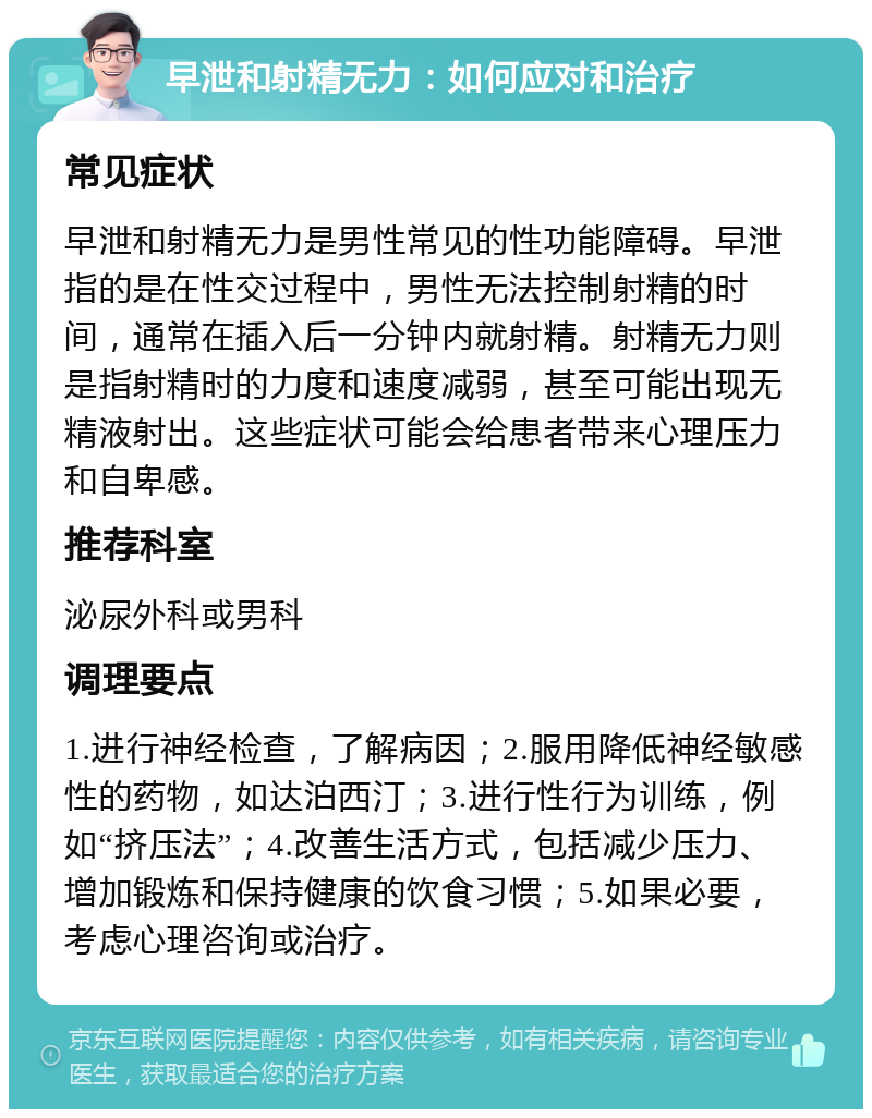 早泄和射精无力：如何应对和治疗 常见症状 早泄和射精无力是男性常见的性功能障碍。早泄指的是在性交过程中，男性无法控制射精的时间，通常在插入后一分钟内就射精。射精无力则是指射精时的力度和速度减弱，甚至可能出现无精液射出。这些症状可能会给患者带来心理压力和自卑感。 推荐科室 泌尿外科或男科 调理要点 1.进行神经检查，了解病因；2.服用降低神经敏感性的药物，如达泊西汀；3.进行性行为训练，例如“挤压法”；4.改善生活方式，包括减少压力、增加锻炼和保持健康的饮食习惯；5.如果必要，考虑心理咨询或治疗。