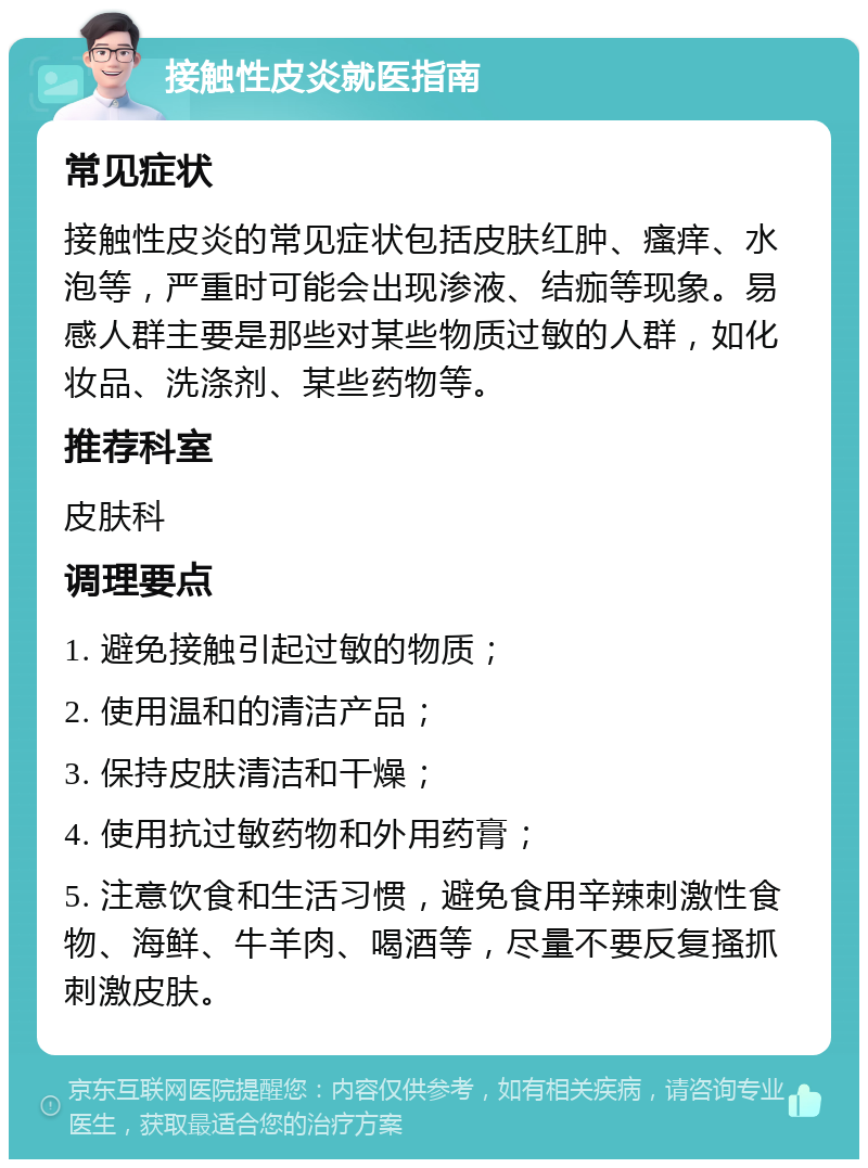 接触性皮炎就医指南 常见症状 接触性皮炎的常见症状包括皮肤红肿、瘙痒、水泡等，严重时可能会出现渗液、结痂等现象。易感人群主要是那些对某些物质过敏的人群，如化妆品、洗涤剂、某些药物等。 推荐科室 皮肤科 调理要点 1. 避免接触引起过敏的物质； 2. 使用温和的清洁产品； 3. 保持皮肤清洁和干燥； 4. 使用抗过敏药物和外用药膏； 5. 注意饮食和生活习惯，避免食用辛辣刺激性食物、海鲜、牛羊肉、喝酒等，尽量不要反复搔抓刺激皮肤。