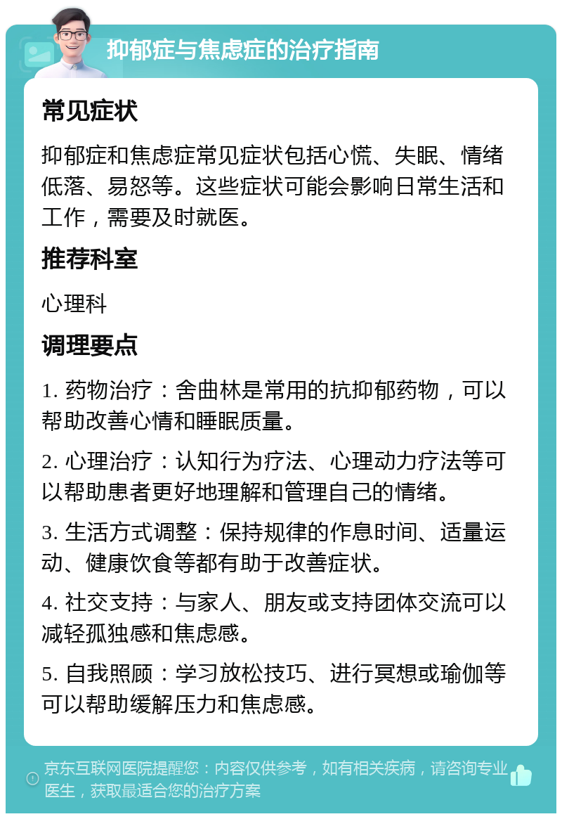 抑郁症与焦虑症的治疗指南 常见症状 抑郁症和焦虑症常见症状包括心慌、失眠、情绪低落、易怒等。这些症状可能会影响日常生活和工作，需要及时就医。 推荐科室 心理科 调理要点 1. 药物治疗：舍曲林是常用的抗抑郁药物，可以帮助改善心情和睡眠质量。 2. 心理治疗：认知行为疗法、心理动力疗法等可以帮助患者更好地理解和管理自己的情绪。 3. 生活方式调整：保持规律的作息时间、适量运动、健康饮食等都有助于改善症状。 4. 社交支持：与家人、朋友或支持团体交流可以减轻孤独感和焦虑感。 5. 自我照顾：学习放松技巧、进行冥想或瑜伽等可以帮助缓解压力和焦虑感。