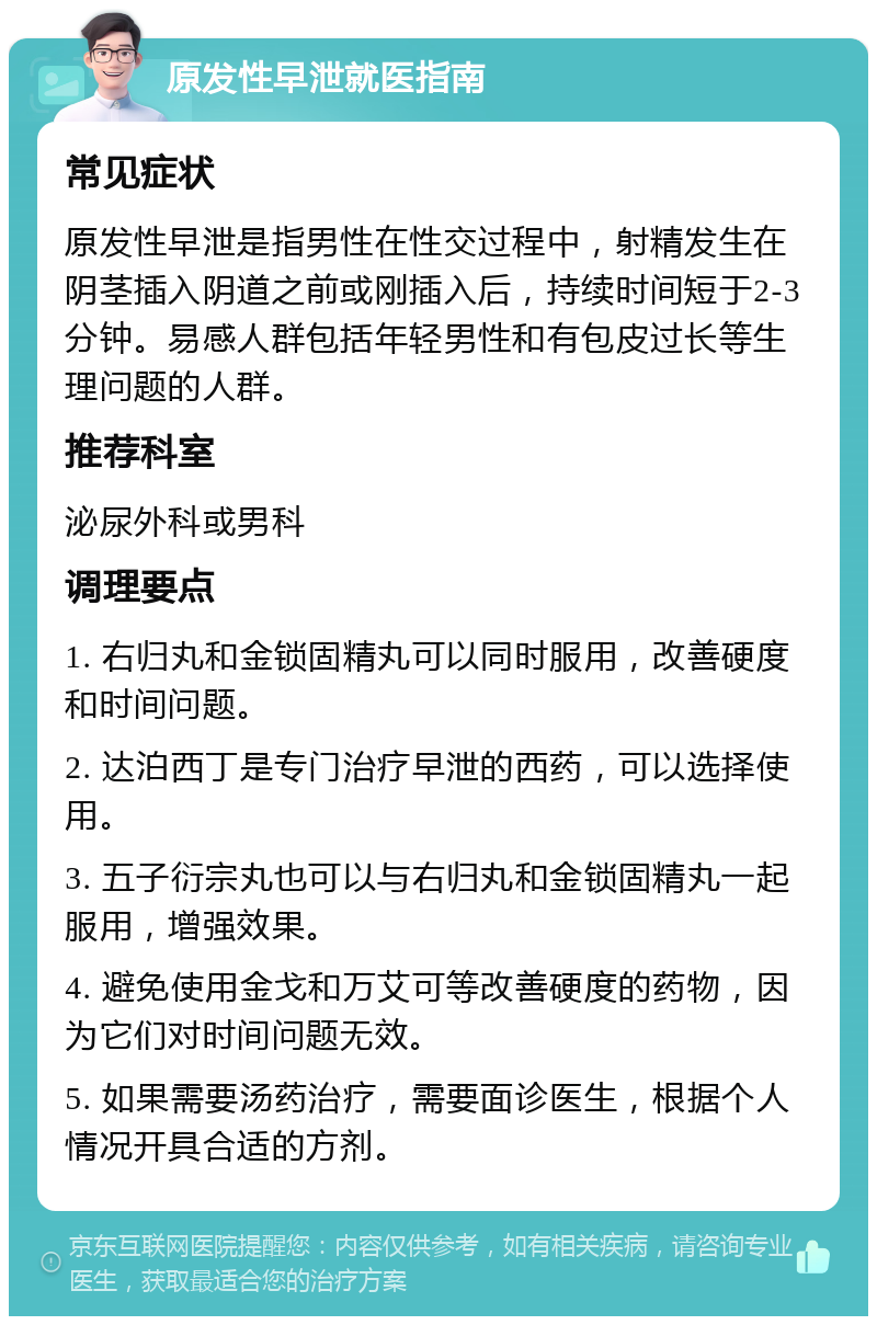 原发性早泄就医指南 常见症状 原发性早泄是指男性在性交过程中，射精发生在阴茎插入阴道之前或刚插入后，持续时间短于2-3分钟。易感人群包括年轻男性和有包皮过长等生理问题的人群。 推荐科室 泌尿外科或男科 调理要点 1. 右归丸和金锁固精丸可以同时服用，改善硬度和时间问题。 2. 达泊西丁是专门治疗早泄的西药，可以选择使用。 3. 五子衍宗丸也可以与右归丸和金锁固精丸一起服用，增强效果。 4. 避免使用金戈和万艾可等改善硬度的药物，因为它们对时间问题无效。 5. 如果需要汤药治疗，需要面诊医生，根据个人情况开具合适的方剂。