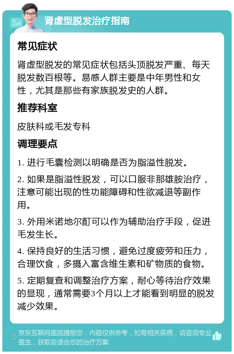 肾虚型脱发治疗指南 常见症状 肾虚型脱发的常见症状包括头顶脱发严重、每天脱发数百根等。易感人群主要是中年男性和女性，尤其是那些有家族脱发史的人群。 推荐科室 皮肤科或毛发专科 调理要点 1. 进行毛囊检测以明确是否为脂溢性脱发。 2. 如果是脂溢性脱发，可以口服非那雄胺治疗，注意可能出现的性功能障碍和性欲减退等副作用。 3. 外用米诺地尔酊可以作为辅助治疗手段，促进毛发生长。 4. 保持良好的生活习惯，避免过度疲劳和压力，合理饮食，多摄入富含维生素和矿物质的食物。 5. 定期复查和调整治疗方案，耐心等待治疗效果的显现，通常需要3个月以上才能看到明显的脱发减少效果。