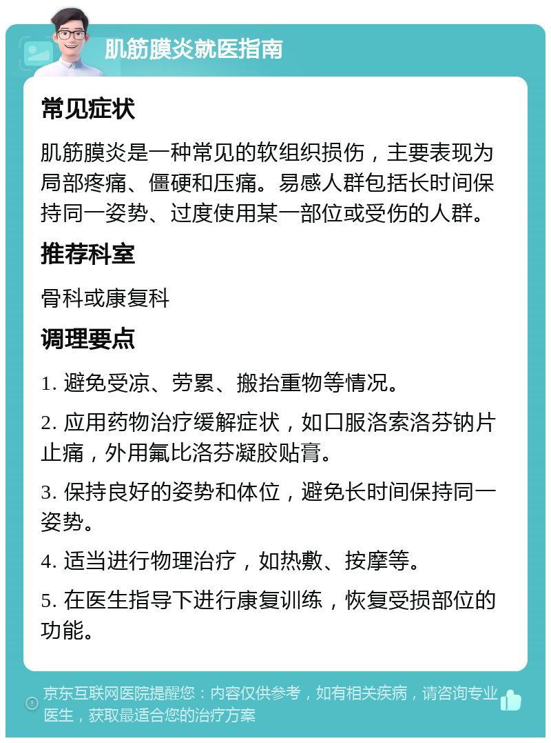 肌筋膜炎就医指南 常见症状 肌筋膜炎是一种常见的软组织损伤，主要表现为局部疼痛、僵硬和压痛。易感人群包括长时间保持同一姿势、过度使用某一部位或受伤的人群。 推荐科室 骨科或康复科 调理要点 1. 避免受凉、劳累、搬抬重物等情况。 2. 应用药物治疗缓解症状，如口服洛索洛芬钠片止痛，外用氟比洛芬凝胶贴膏。 3. 保持良好的姿势和体位，避免长时间保持同一姿势。 4. 适当进行物理治疗，如热敷、按摩等。 5. 在医生指导下进行康复训练，恢复受损部位的功能。