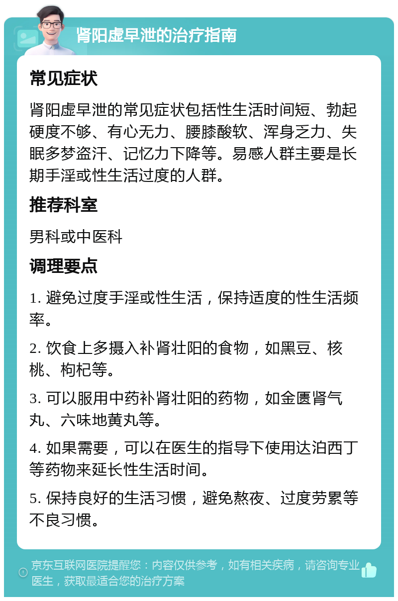 肾阳虚早泄的治疗指南 常见症状 肾阳虚早泄的常见症状包括性生活时间短、勃起硬度不够、有心无力、腰膝酸软、浑身乏力、失眠多梦盗汗、记忆力下降等。易感人群主要是长期手淫或性生活过度的人群。 推荐科室 男科或中医科 调理要点 1. 避免过度手淫或性生活，保持适度的性生活频率。 2. 饮食上多摄入补肾壮阳的食物，如黑豆、核桃、枸杞等。 3. 可以服用中药补肾壮阳的药物，如金匮肾气丸、六味地黄丸等。 4. 如果需要，可以在医生的指导下使用达泊西丁等药物来延长性生活时间。 5. 保持良好的生活习惯，避免熬夜、过度劳累等不良习惯。