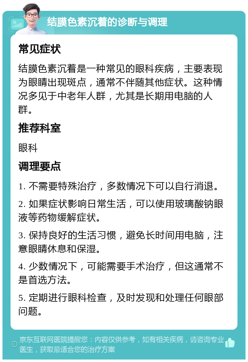 结膜色素沉着的诊断与调理 常见症状 结膜色素沉着是一种常见的眼科疾病，主要表现为眼睛出现斑点，通常不伴随其他症状。这种情况多见于中老年人群，尤其是长期用电脑的人群。 推荐科室 眼科 调理要点 1. 不需要特殊治疗，多数情况下可以自行消退。 2. 如果症状影响日常生活，可以使用玻璃酸钠眼液等药物缓解症状。 3. 保持良好的生活习惯，避免长时间用电脑，注意眼睛休息和保湿。 4. 少数情况下，可能需要手术治疗，但这通常不是首选方法。 5. 定期进行眼科检查，及时发现和处理任何眼部问题。