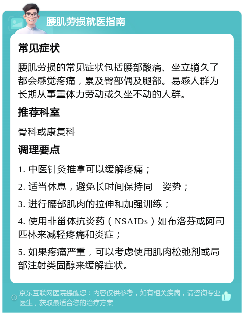 腰肌劳损就医指南 常见症状 腰肌劳损的常见症状包括腰部酸痛、坐立躺久了都会感觉疼痛，累及臀部偶及腿部。易感人群为长期从事重体力劳动或久坐不动的人群。 推荐科室 骨科或康复科 调理要点 1. 中医针灸推拿可以缓解疼痛； 2. 适当休息，避免长时间保持同一姿势； 3. 进行腰部肌肉的拉伸和加强训练； 4. 使用非甾体抗炎药（NSAIDs）如布洛芬或阿司匹林来减轻疼痛和炎症； 5. 如果疼痛严重，可以考虑使用肌肉松弛剂或局部注射类固醇来缓解症状。