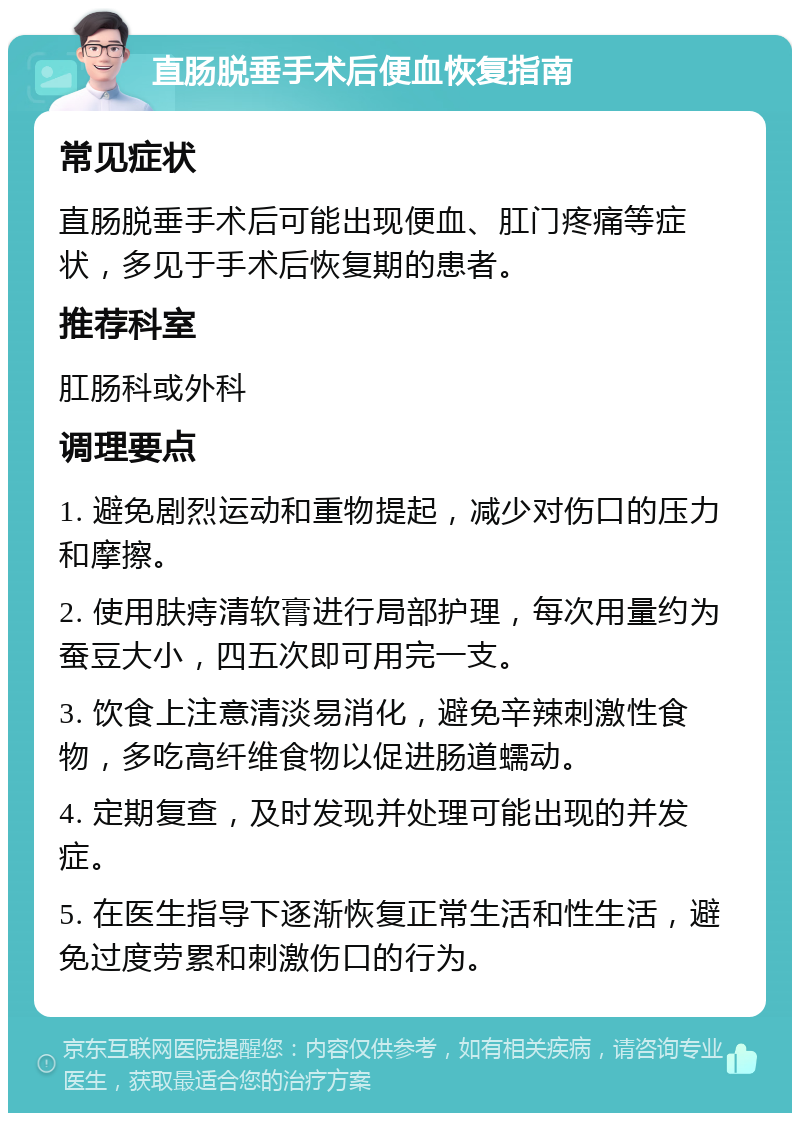 直肠脱垂手术后便血恢复指南 常见症状 直肠脱垂手术后可能出现便血、肛门疼痛等症状，多见于手术后恢复期的患者。 推荐科室 肛肠科或外科 调理要点 1. 避免剧烈运动和重物提起，减少对伤口的压力和摩擦。 2. 使用肤痔清软膏进行局部护理，每次用量约为蚕豆大小，四五次即可用完一支。 3. 饮食上注意清淡易消化，避免辛辣刺激性食物，多吃高纤维食物以促进肠道蠕动。 4. 定期复查，及时发现并处理可能出现的并发症。 5. 在医生指导下逐渐恢复正常生活和性生活，避免过度劳累和刺激伤口的行为。