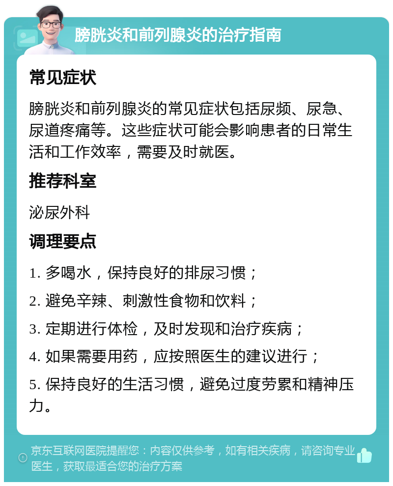 膀胱炎和前列腺炎的治疗指南 常见症状 膀胱炎和前列腺炎的常见症状包括尿频、尿急、尿道疼痛等。这些症状可能会影响患者的日常生活和工作效率，需要及时就医。 推荐科室 泌尿外科 调理要点 1. 多喝水，保持良好的排尿习惯； 2. 避免辛辣、刺激性食物和饮料； 3. 定期进行体检，及时发现和治疗疾病； 4. 如果需要用药，应按照医生的建议进行； 5. 保持良好的生活习惯，避免过度劳累和精神压力。