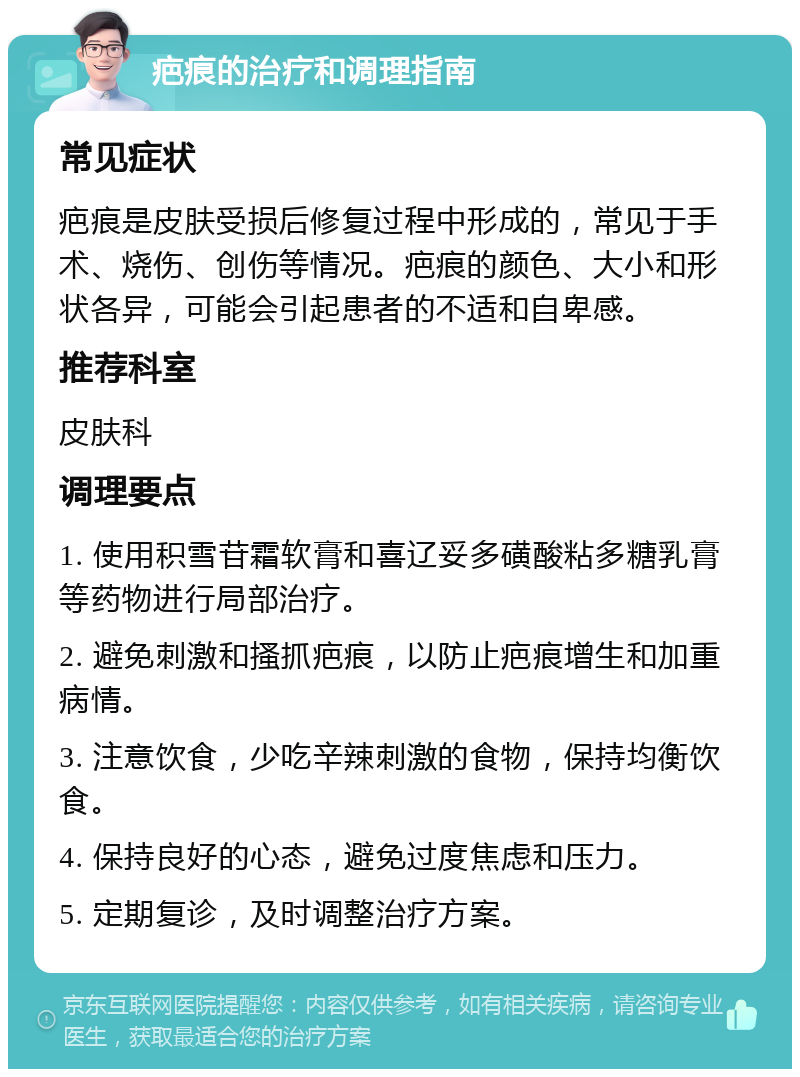 疤痕的治疗和调理指南 常见症状 疤痕是皮肤受损后修复过程中形成的，常见于手术、烧伤、创伤等情况。疤痕的颜色、大小和形状各异，可能会引起患者的不适和自卑感。 推荐科室 皮肤科 调理要点 1. 使用积雪苷霜软膏和喜辽妥多磺酸粘多糖乳膏等药物进行局部治疗。 2. 避免刺激和搔抓疤痕，以防止疤痕增生和加重病情。 3. 注意饮食，少吃辛辣刺激的食物，保持均衡饮食。 4. 保持良好的心态，避免过度焦虑和压力。 5. 定期复诊，及时调整治疗方案。