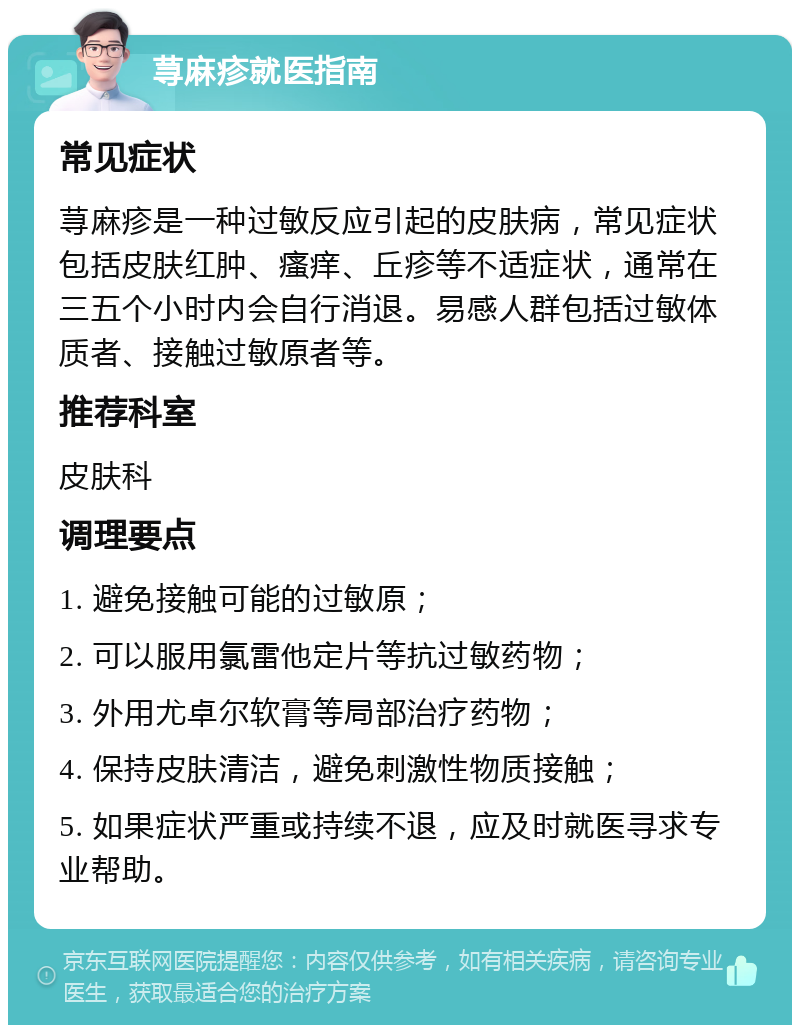 荨麻疹就医指南 常见症状 荨麻疹是一种过敏反应引起的皮肤病，常见症状包括皮肤红肿、瘙痒、丘疹等不适症状，通常在三五个小时内会自行消退。易感人群包括过敏体质者、接触过敏原者等。 推荐科室 皮肤科 调理要点 1. 避免接触可能的过敏原； 2. 可以服用氯雷他定片等抗过敏药物； 3. 外用尤卓尔软膏等局部治疗药物； 4. 保持皮肤清洁，避免刺激性物质接触； 5. 如果症状严重或持续不退，应及时就医寻求专业帮助。