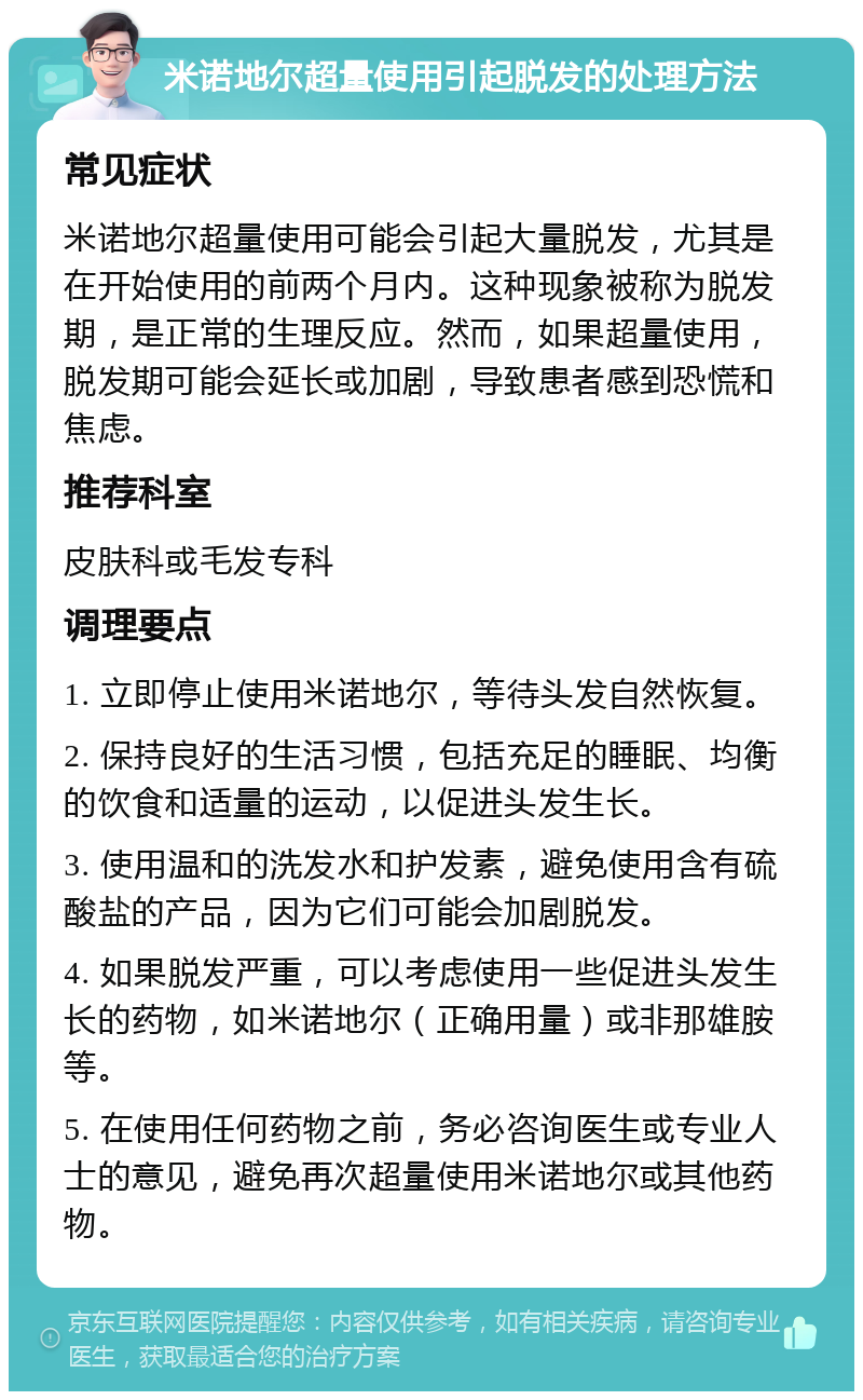 米诺地尔超量使用引起脱发的处理方法 常见症状 米诺地尔超量使用可能会引起大量脱发，尤其是在开始使用的前两个月内。这种现象被称为脱发期，是正常的生理反应。然而，如果超量使用，脱发期可能会延长或加剧，导致患者感到恐慌和焦虑。 推荐科室 皮肤科或毛发专科 调理要点 1. 立即停止使用米诺地尔，等待头发自然恢复。 2. 保持良好的生活习惯，包括充足的睡眠、均衡的饮食和适量的运动，以促进头发生长。 3. 使用温和的洗发水和护发素，避免使用含有硫酸盐的产品，因为它们可能会加剧脱发。 4. 如果脱发严重，可以考虑使用一些促进头发生长的药物，如米诺地尔（正确用量）或非那雄胺等。 5. 在使用任何药物之前，务必咨询医生或专业人士的意见，避免再次超量使用米诺地尔或其他药物。