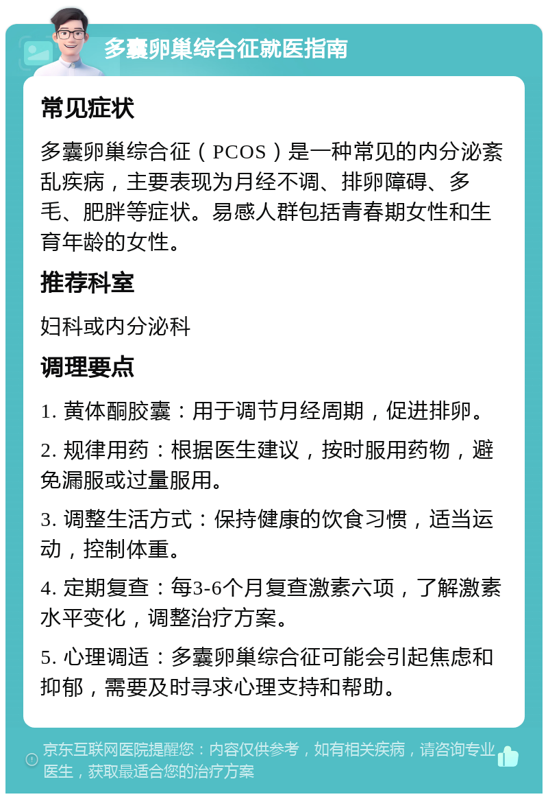 多囊卵巢综合征就医指南 常见症状 多囊卵巢综合征（PCOS）是一种常见的内分泌紊乱疾病，主要表现为月经不调、排卵障碍、多毛、肥胖等症状。易感人群包括青春期女性和生育年龄的女性。 推荐科室 妇科或内分泌科 调理要点 1. 黄体酮胶囊：用于调节月经周期，促进排卵。 2. 规律用药：根据医生建议，按时服用药物，避免漏服或过量服用。 3. 调整生活方式：保持健康的饮食习惯，适当运动，控制体重。 4. 定期复查：每3-6个月复查激素六项，了解激素水平变化，调整治疗方案。 5. 心理调适：多囊卵巢综合征可能会引起焦虑和抑郁，需要及时寻求心理支持和帮助。