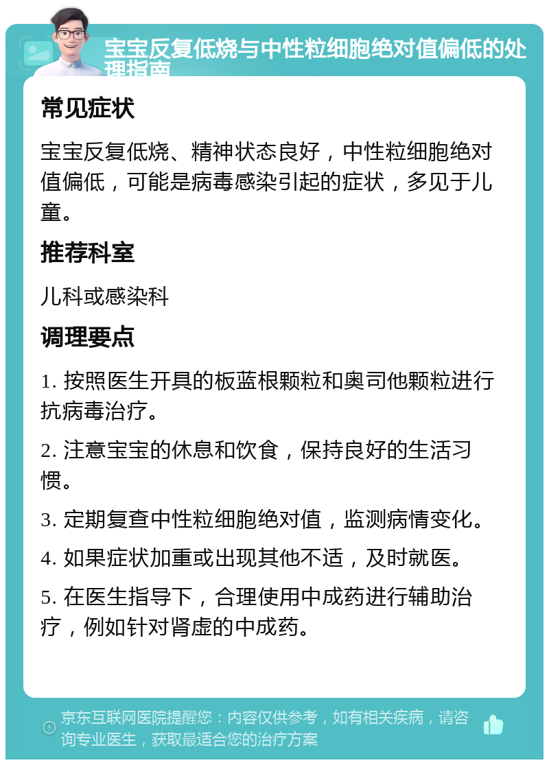 宝宝反复低烧与中性粒细胞绝对值偏低的处理指南 常见症状 宝宝反复低烧、精神状态良好，中性粒细胞绝对值偏低，可能是病毒感染引起的症状，多见于儿童。 推荐科室 儿科或感染科 调理要点 1. 按照医生开具的板蓝根颗粒和奥司他颗粒进行抗病毒治疗。 2. 注意宝宝的休息和饮食，保持良好的生活习惯。 3. 定期复查中性粒细胞绝对值，监测病情变化。 4. 如果症状加重或出现其他不适，及时就医。 5. 在医生指导下，合理使用中成药进行辅助治疗，例如针对肾虚的中成药。