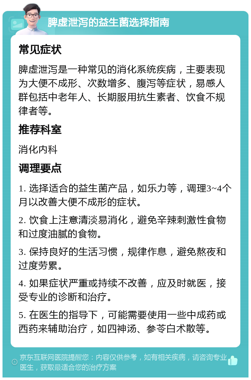 脾虚泄泻的益生菌选择指南 常见症状 脾虚泄泻是一种常见的消化系统疾病，主要表现为大便不成形、次数增多、腹泻等症状，易感人群包括中老年人、长期服用抗生素者、饮食不规律者等。 推荐科室 消化内科 调理要点 1. 选择适合的益生菌产品，如乐力等，调理3~4个月以改善大便不成形的症状。 2. 饮食上注意清淡易消化，避免辛辣刺激性食物和过度油腻的食物。 3. 保持良好的生活习惯，规律作息，避免熬夜和过度劳累。 4. 如果症状严重或持续不改善，应及时就医，接受专业的诊断和治疗。 5. 在医生的指导下，可能需要使用一些中成药或西药来辅助治疗，如四神汤、参苓白术散等。