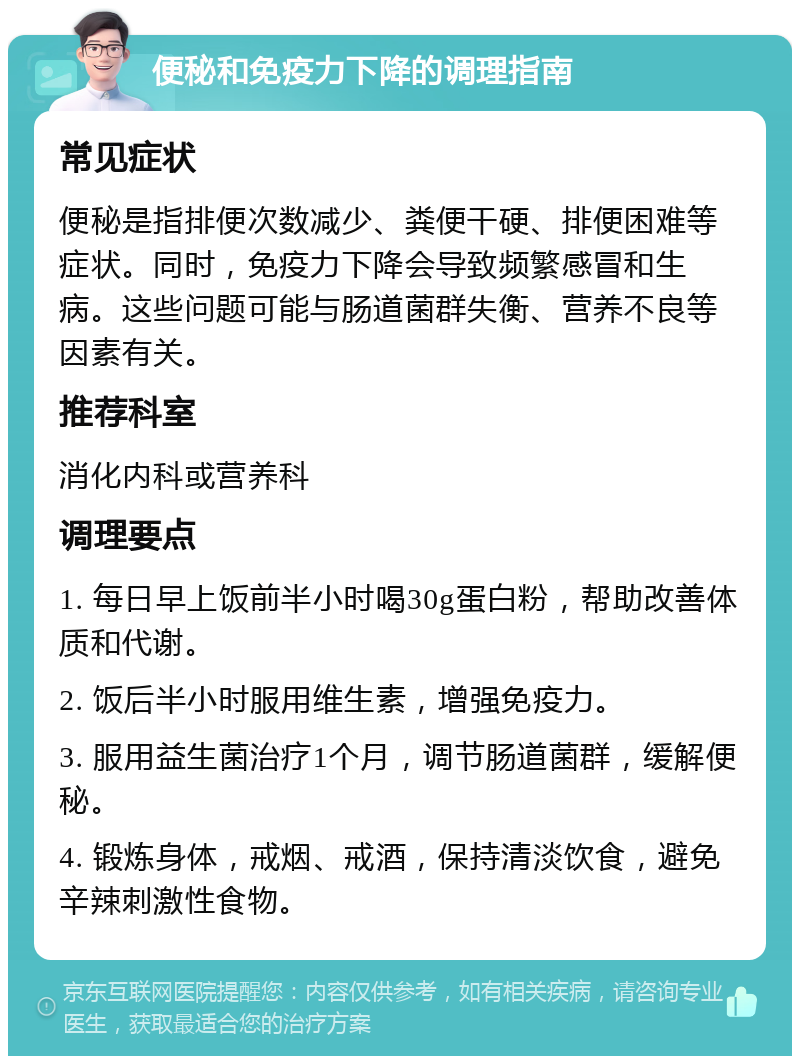 便秘和免疫力下降的调理指南 常见症状 便秘是指排便次数减少、粪便干硬、排便困难等症状。同时，免疫力下降会导致频繁感冒和生病。这些问题可能与肠道菌群失衡、营养不良等因素有关。 推荐科室 消化内科或营养科 调理要点 1. 每日早上饭前半小时喝30g蛋白粉，帮助改善体质和代谢。 2. 饭后半小时服用维生素，增强免疫力。 3. 服用益生菌治疗1个月，调节肠道菌群，缓解便秘。 4. 锻炼身体，戒烟、戒酒，保持清淡饮食，避免辛辣刺激性食物。