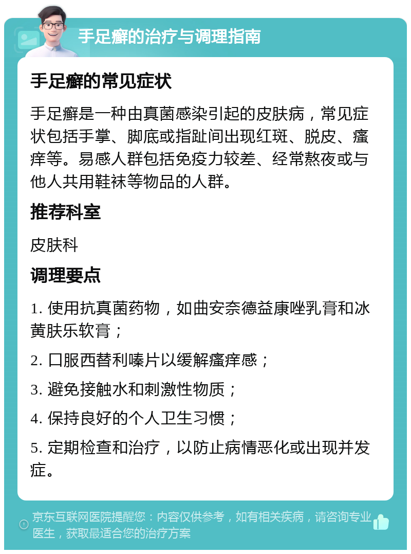 手足癣的治疗与调理指南 手足癣的常见症状 手足癣是一种由真菌感染引起的皮肤病，常见症状包括手掌、脚底或指趾间出现红斑、脱皮、瘙痒等。易感人群包括免疫力较差、经常熬夜或与他人共用鞋袜等物品的人群。 推荐科室 皮肤科 调理要点 1. 使用抗真菌药物，如曲安奈德益康唑乳膏和冰黄肤乐软膏； 2. 口服西替利嗪片以缓解瘙痒感； 3. 避免接触水和刺激性物质； 4. 保持良好的个人卫生习惯； 5. 定期检查和治疗，以防止病情恶化或出现并发症。